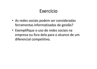 Exercício
• As redes sociais podem ser consideradas
ferramentas informatizadas de gestão?
• Exemplifique o uso de redes sociais na
empresa ou fora dela para o alcance de umempresa ou fora dela para o alcance de um
diferencial competitivo.
 