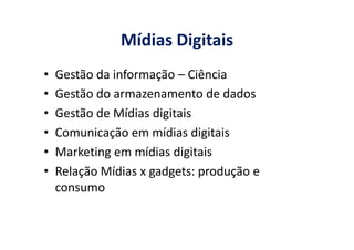 Mídias Digitais
• Gestão da informação – Ciência
• Gestão do armazenamento de dados
• Gestão de Mídias digitais
• Comunicação em mídias digitais• Comunicação em mídias digitais
• Marketing em mídias digitais
• Relação Mídias x gadgets: produção e
consumo
 