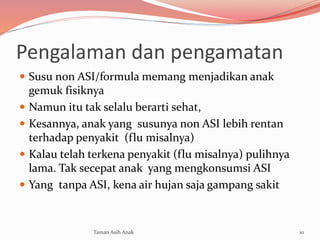Pengalaman dan pengamatan
 Susu non ASI/formula memang menjadikan anak
gemuk fisiknya
 Namun itu tak selalu berarti sehat,
 Kesannya, anak yang susunya non ASI lebih rentan
terhadap penyakit (flu misalnya)
 Kalau telah terkena penyakit (flu misalnya) pulihnya
lama. Tak secepat anak yang mengkonsumsi ASI
 Yang tanpa ASI, kena air hujan saja gampang sakit
10Taman Asih Anak
 