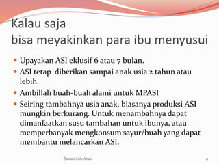 Kalau saja
bisa meyakinkan para ibu menyusui
 Upayakan ASI eklusif 6 atau 7 bulan.
 ASI tetap diberikan sampai anak usia 2 tahun atau
lebih.
 Ambillah buah-buah alami untuk MPASI
 Seiring tambahnya usia anak, biasanya produksi ASI
mungkin berkurang. Untuk menambahnya dapat
dimanfaatkan susu tambahan untuk ibunya, atau
memperbanyak mengkonsum sayur/buah yang dapat
membantu melancarkan ASI.
11Taman Asih Anak
 