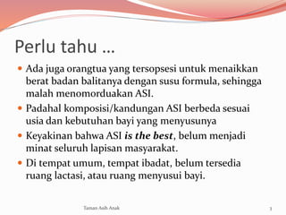 Perlu tahu …
 Ada juga orangtua yang tersopsesi untuk menaikkan
berat badan balitanya dengan susu formula, sehingga
malah menomorduakan ASI.
 Padahal komposisi/kandungan ASI berbeda sesuai
usia dan kebutuhan bayi yang menyusunya
 Keyakinan bahwa ASI is the best, belum menjadi
minat seluruh lapisan masyarakat.
 Di tempat umum, tempat ibadat, belum tersedia
ruang lactasi, atau ruang menyusui bayi.
3Taman Asih Anak
 