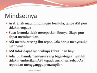 Mindsetnya
 Asal anak mau minum susu formula, tanpa ASI pun
tidak mengapa
 Susu formula tidak merepotkan ibunya. Siapa pun
dapat membuatkan.
 ASI membuat sang ibu repot, kala harus menyusui di
luar rumah
 ASI tidak dapat mencukupi kebutuhan bayi
 Ada ibu hamil/menyusui yang tegas-tegas memilih
tidak memberikan ASI kepada anaknya. Sebab ASI
repot dan mengganggu penampilan.
4Taman Asih Anak
 