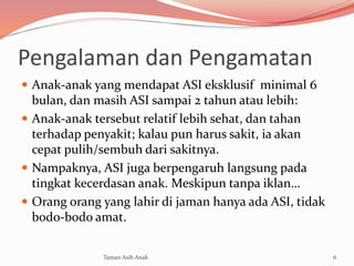 Pengalaman dan Pengamatan
 Anak-anak yang mendapat ASI eksklusif minimal 6
bulan, dan masih ASI sampai 2 tahun atau lebih:
 Anak-anak tersebut relatif lebih sehat, dan tahan
terhadap penyakit; kalau pun harus sakit, ia akan
cepat pulih/sembuh dari sakitnya.
 Nampaknya, ASI juga berpengaruh langsung pada
tingkat kecerdasan anak. Meskipun tanpa iklan…
 Orang orang yang lahir di jaman hanya ada ASI, tidak
bodo-bodo amat.
6Taman Asih Anak
 
