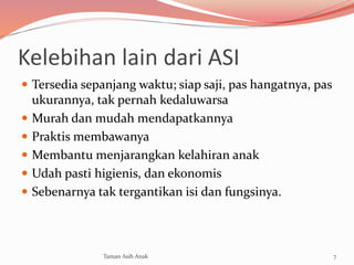 Kelebihan lain dari ASI
 Tersedia sepanjang waktu; siap saji, pas hangatnya, pas
ukurannya, tak pernah kedaluwarsa
 Murah dan mudah mendapatkannya
 Praktis membawanya
 Membantu menjarangkan kelahiran anak
 Udah pasti higienis, dan ekonomis
 Sebenarnya tak tergantikan isi dan fungsinya.
7Taman Asih Anak
 