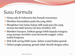 Susu Formula
 Hanya ada di Indonesia dan banyak macamnya
 Memberi kemudahan pada ibu yang sibuk
 Menghibur hati kalau bukan silih pada para ibu yang
merasa bersalah karena tak bisa memberi ASI
 Memberi harapan, bahkan gengsi lebih kepada orangtua
yang mampu memberi susu bermerek unggul, walau
mahal harganya
 Efek fisik sering lebih nyata, dalam wujud badan gemuk
 Dalam jangka panjang, gemuk tidak identik dengan sehat
8Taman Asih Anak
 
