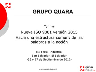 GRUPO QUARA

               Taller
  Nueva ISO 9001 versión 2015
Hacia una estructura común: de las
       palabras a la acción

            8va Feria Industrial
         San Salvador, El Salvador
     -26 y 27 de Septiembre de 2012-


             www.quaragroup.com
 