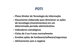 PDTI
– Plano Diretor de Tecnologia da informação
– Documento elaborado para direcionar as ações
de tecnologia (investimentos) em um
determinado período administrativo.determinado período administrativo.
– Indicadores estratégicos
– Ciclos de 3 ou 4 anos normalmente
– Envolve ações de hardware/software/segurança
– Alinhamento com o negócio
 