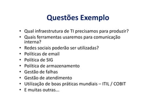 Questões Exemplo
• Qual infraestrutura de TI precisamos para produzir?
• Quais ferramentas usaremos para comunicação
interna?
• Redes sociais poderão ser utilizadas?
• Políticas de email• Políticas de email
• Política de SIG
• Política de armazenamento
• Gestão de falhas
• Gestão de atendimento
• Utilização de boas práticas mundiais – ITIL / COBIT
• E muitas outras...
 