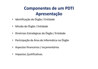 Componentes de um PDTI
Apresentação
• Identificação do Órgão / Entidade
• Missão do Órgão / Entidade
• Diretrizes Estratégicas do Órgão / Entidade• Diretrizes Estratégicas do Órgão / Entidade
• Participação da Área de Informática no Órgão
• Aspectos financeiros / orçamentários
• Impactos /justificativas
 