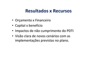 Resultados x Recursos
• Orçamento x Financeiro
• Capital x benefício
• Impactos de não cumprimento do PDTI
• Visão clara de novos cenários com as• Visão clara de novos cenários com as
implementações previstas no plano.
 