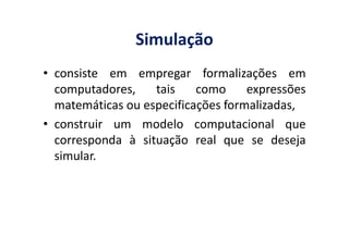 Simulação
• consiste em empregar formalizações em
computadores, tais como expressões
matemáticas ou especificações formalizadas,
• construir um modelo computacional que• construir um modelo computacional que
corresponda à situação real que se deseja
simular.
 