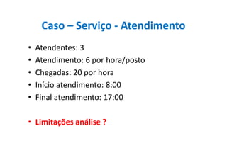 Caso – Serviço - Atendimento
• Atendentes: 3
• Atendimento: 6 por hora/posto
• Chegadas: 20 por hora
• Início atendimento: 8:00• Início atendimento: 8:00
• Final atendimento: 17:00
• Limitações análise ?
 