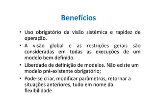 Benefícios
• Uso obrigatório da visão sistêmica e rapidez de
operação.
• A visão global e as restrições gerais são
consideradas em todas as execuções de um
modelo bem definido.modelo bem definido.
• Liberdade de definição de modelos. Não existe um
modelo pré-existente obrigatório;
• Pode-se criar, modificar parâmetros, retornar a
situações anteriores, tudo em nome da
flexibilidade
 