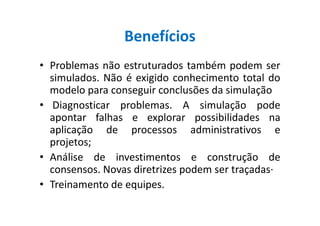 Benefícios
• Problemas não estruturados também podem ser
simulados. Não é exigido conhecimento total do
modelo para conseguir conclusões da simulação
• Diagnosticar problemas. A simulação pode
apontar falhas e explorar possibilidades naapontar falhas e explorar possibilidades na
aplicação de processos administrativos e
projetos;
• Análise de investimentos e construção de
consensos. Novas diretrizes podem ser traçadas·
• Treinamento de equipes.
 