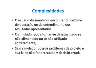 Complexidades
• O usuário do simulador encontrar dificuldade
de operação ou de entendimento dos
resultados apresentados
• O simulador pode tornar-se desatualizado se• O simulador pode tornar-se desatualizado se
não alimentado ou se não utilizado
corretamente;
• Se o simulador possuir problemas de projeto e
sua falha não for detectada = decisão errada.
 
