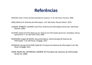 Referências
DRUCKER, Peter. Pratica da Administração de empresa. 1ª ed. São Paulo: Pioneira, 1998.
JOAO, Belmiro N. Sistemas de Informaçao. 1 ed. São Paulo: Pearson Brasil , 2012
LAUDON, KENNETH; LAUDON, Jane Price. Sistemas de Informações Gerenciais. São Paulo:
Pearson, 2009.
OLIVEIRA, Djalma de Pinho Rebouças de. Sistemas de informações gerenciais: estratégias, táticas,OLIVEIRA, Djalma de Pinho Rebouças de. Sistemas de informações gerenciais: estratégias, táticas,
operacionais. 7. ed. São Paulo: Atlas, 2000.
PALMISANO, Angelo & ROSINI, Alessandro Marco. Administração de Sistemas de
Informação. 1 ed. São Paulo: Cengage, 2011
REYNOLDS, George W. & STAIR, Ralph M. Princípios de Sistemas de Informação. 9 ed. São
Paulo: Cengage, 2011.
STAIR, RALPH M.; REYNOLDS, GEORGE W. Princípios de sistemas de informação.
4a ed.,ltc: 2002.
 