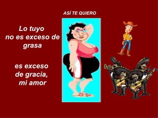 Lo tuyo  no es exceso de grasa   es exceso  de gracia,  mi amor ASÍ TE QUIERO 