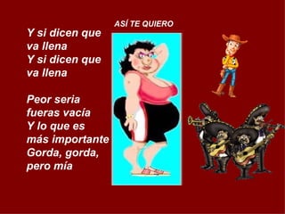 Y si dicen que va llena Y si dicen que va llena Peor seria fueras vacía Y lo que es  más importante Gorda, gorda, pero mía ASÍ TE QUIERO 