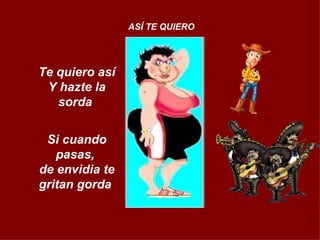 Te quiero así Y hazte la sorda  Si cuando pasas,  de envidia te gritan gorda  ASÍ TE QUIERO 