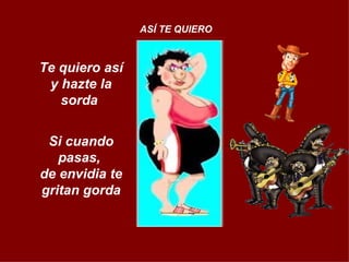 Te quiero así y hazte la sorda  Si cuando pasas,  de envidia te gritan gorda ASÍ TE QUIERO 