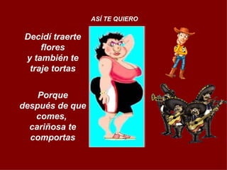Decidí traerte flores y también te traje tortas Porque después de que comes,  cariñosa te comportas ASÍ TE QUIERO 
