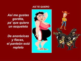 Así me gustas gordita, pa' que quiero un esqueleto De anoréxicas y flacas,  el panteón está repleto ASÍ TE QUIERO 
