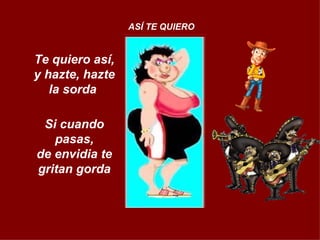 Te quiero así, y hazte, hazte la sorda  Si cuando pasas, de envidia te gritan gorda ASÍ TE QUIERO 
