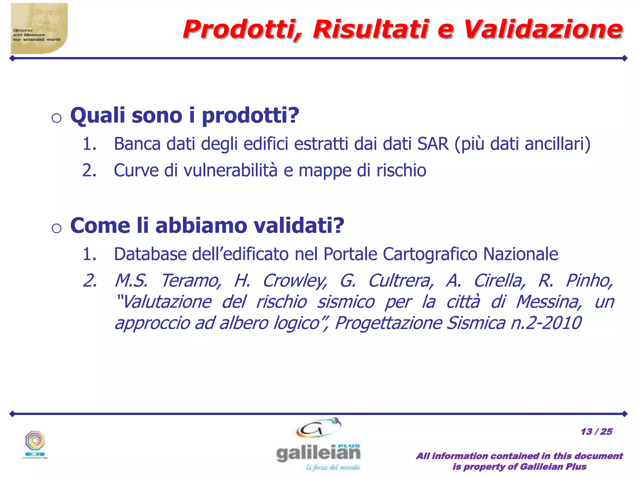 / 25
Prodotti, Risultati e Validazione
All information contained in this document
is property of Galileian Plus
13
o Quali sono i prodotti?
1. Banca dati degli edifici estratti dai dati SAR (più dati ancillari)
2. Curve di vulnerabilità e mappe di rischio
o Come li abbiamo validati?
1. Database dell’edificato nel Portale Cartografico Nazionale
2. M.S. Teramo, H. Crowley, G. Cultrera, A. Cirella, R. Pinho,
“Valutazione del rischio sismico per la città di Messina, un
approccio ad albero logico”, Progettazione Sismica n.2-2010
 