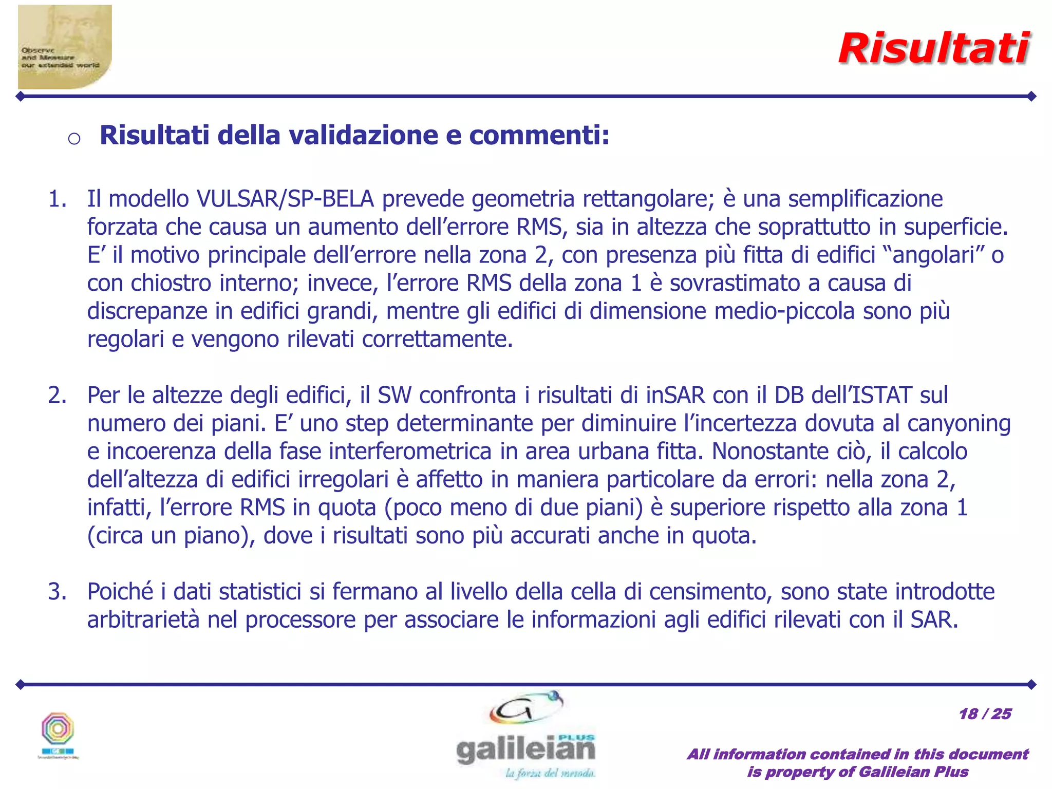 / 25
Risultati
All information contained in this document
is property of Galileian Plus
18
1. Il modello VULSAR/SP-BELA prevede geometria rettangolare; è una semplificazione
forzata che causa un aumento dell’errore RMS, sia in altezza che soprattutto in superficie.
E’ il motivo principale dell’errore nella zona 2, con presenza più fitta di edifici “angolari” o
con chiostro interno; invece, l’errore RMS della zona 1 è sovrastimato a causa di
discrepanze in edifici grandi, mentre gli edifici di dimensione medio-piccola sono più
regolari e vengono rilevati correttamente.
2. Per le altezze degli edifici, il SW confronta i risultati di inSAR con il DB dell’ISTAT sul
numero dei piani. E’ uno step determinante per diminuire l’incertezza dovuta al canyoning
e incoerenza della fase interferometrica in area urbana fitta. Nonostante ciò, il calcolo
dell’altezza di edifici irregolari è affetto in maniera particolare da errori: nella zona 2,
infatti, l’errore RMS in quota (poco meno di due piani) è superiore rispetto alla zona 1
(circa un piano), dove i risultati sono più accurati anche in quota.
3. Poiché i dati statistici si fermano al livello della cella di censimento, sono state introdotte
arbitrarietà nel processore per associare le informazioni agli edifici rilevati con il SAR.
o Risultati della validazione e commenti:
 