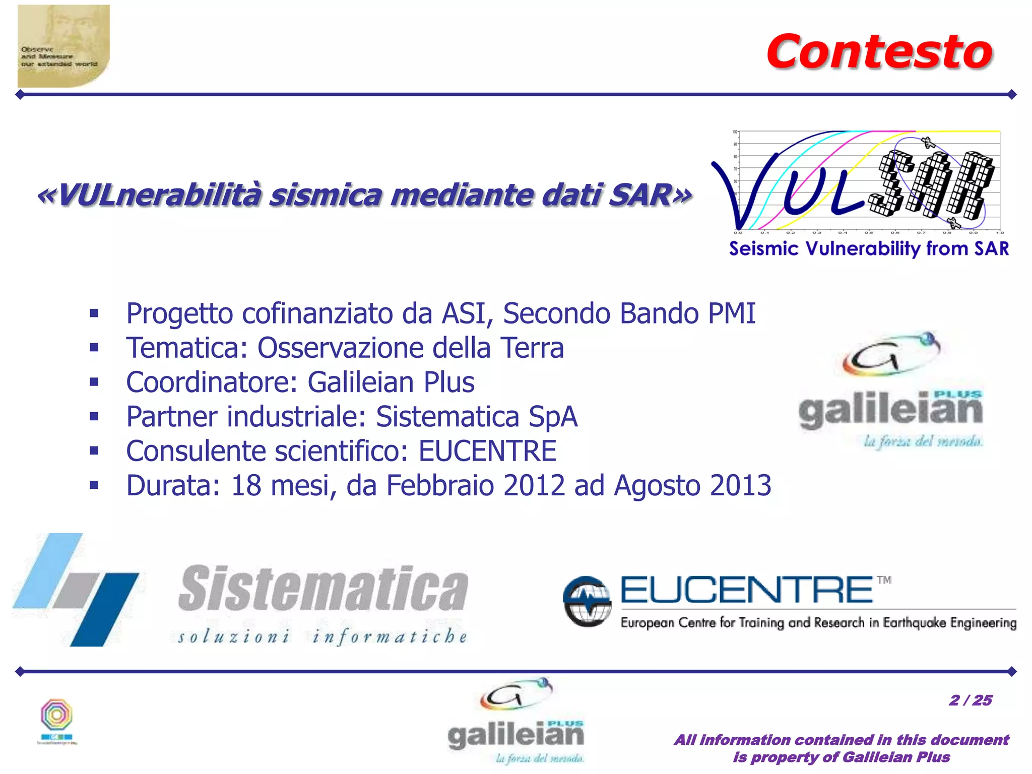 / 25
All information contained in this document
is property of Galileian Plus
2
«VULnerabilità sismica mediante dati SAR»
 Progetto cofinanziato da ASI, Secondo Bando PMI
 Tematica: Osservazione della Terra
 Coordinatore: Galileian Plus
 Partner industriale: Sistematica SpA
 Consulente scientifico: EUCENTRE
 Durata: 18 mesi, da Febbraio 2012 ad Agosto 2013
Contesto
 