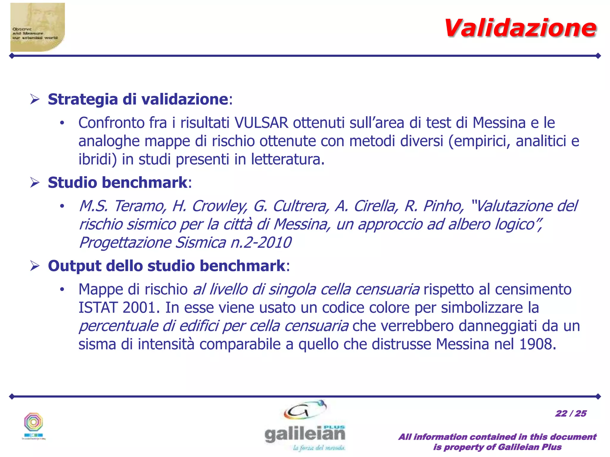 / 25
All information contained in this document
is property of Galileian Plus
22
 Strategia di validazione:
• Confronto fra i risultati VULSAR ottenuti sull’area di test di Messina e le
analoghe mappe di rischio ottenute con metodi diversi (empirici, analitici e
ibridi) in studi presenti in letteratura.
 Studio benchmark:
• M.S. Teramo, H. Crowley, G. Cultrera, A. Cirella, R. Pinho, “Valutazione del
rischio sismico per la città di Messina, un approccio ad albero logico”,
Progettazione Sismica n.2-2010
 Output dello studio benchmark:
• Mappe di rischio al livello di singola cella censuaria rispetto al censimento
ISTAT 2001. In esse viene usato un codice colore per simbolizzare la
percentuale di edifici per cella censuaria che verrebbero danneggiati da un
sisma di intensità comparabile a quello che distrusse Messina nel 1908.
Validazione
 