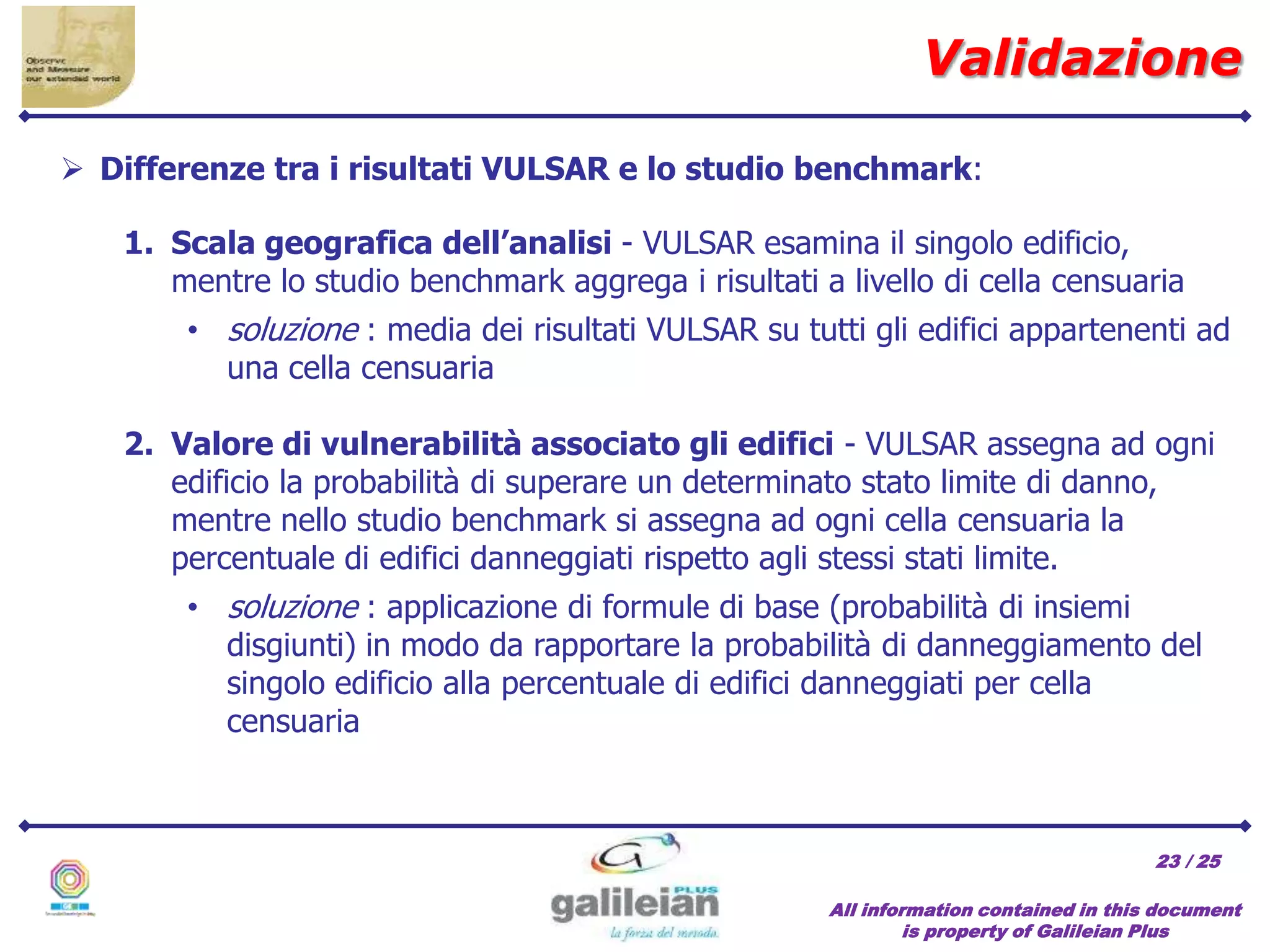 / 25
All information contained in this document
is property of Galileian Plus
23
 Differenze tra i risultati VULSAR e lo studio benchmark:
1. Scala geografica dell’analisi - VULSAR esamina il singolo edificio,
mentre lo studio benchmark aggrega i risultati a livello di cella censuaria
• soluzione : media dei risultati VULSAR su tutti gli edifici appartenenti ad
una cella censuaria
2. Valore di vulnerabilità associato gli edifici - VULSAR assegna ad ogni
edificio la probabilità di superare un determinato stato limite di danno,
mentre nello studio benchmark si assegna ad ogni cella censuaria la
percentuale di edifici danneggiati rispetto agli stessi stati limite.
• soluzione : applicazione di formule di base (probabilità di insiemi
disgiunti) in modo da rapportare la probabilità di danneggiamento del
singolo edificio alla percentuale di edifici danneggiati per cella
censuaria
Validazione
 