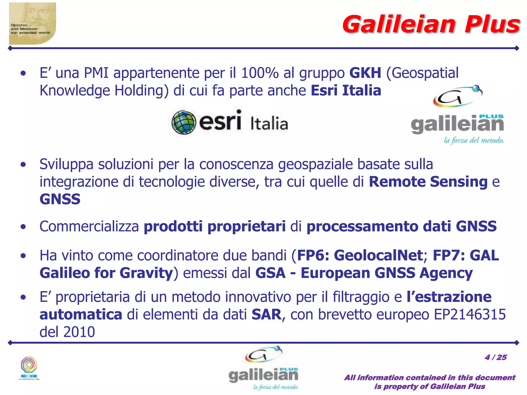 / 25
• E’ una PMI appartenente per il 100% al gruppo GKH (Geospatial
Knowledge Holding) di cui fa parte anche Esri Italia
Galileian Plus
All information contained in this document
is property of Galileian Plus
4
• Sviluppa soluzioni per la conoscenza geospaziale basate sulla
integrazione di tecnologie diverse, tra cui quelle di Remote Sensing e
GNSS
• Commercializza prodotti proprietari di processamento dati GNSS
• Ha vinto come coordinatore due bandi (FP6: GeolocalNet; FP7: GAL
Galileo for Gravity) emessi dal GSA - European GNSS Agency
• E’ proprietaria di un metodo innovativo per il filtraggio e l’estrazione
automatica di elementi da dati SAR, con brevetto europeo EP2146315
del 2010
 
