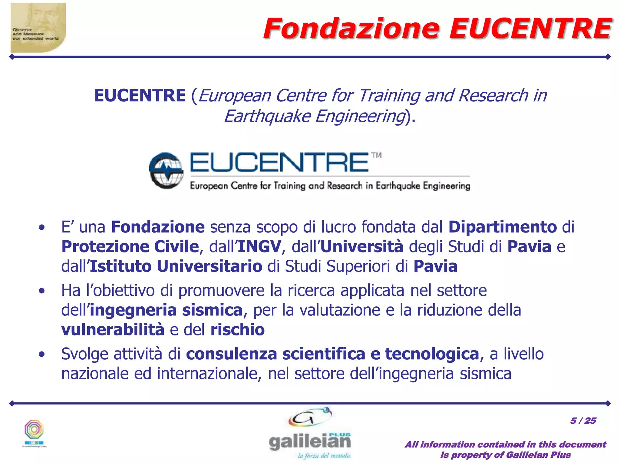 / 25
EUCENTRE (European Centre for Training and Research in
Earthquake Engineering).
Fondazione EUCENTRE
All information contained in this document
is property of Galileian Plus
• E’ una Fondazione senza scopo di lucro fondata dal Dipartimento di
Protezione Civile, dall’INGV, dall’Università degli Studi di Pavia e
dall’Istituto Universitario di Studi Superiori di Pavia
5
• Ha l’obiettivo di promuovere la ricerca applicata nel settore
dell’ingegneria sismica, per la valutazione e la riduzione della
vulnerabilità e del rischio
• Svolge attività di consulenza scientifica e tecnologica, a livello
nazionale ed internazionale, nel settore dell’ingegneria sismica
 