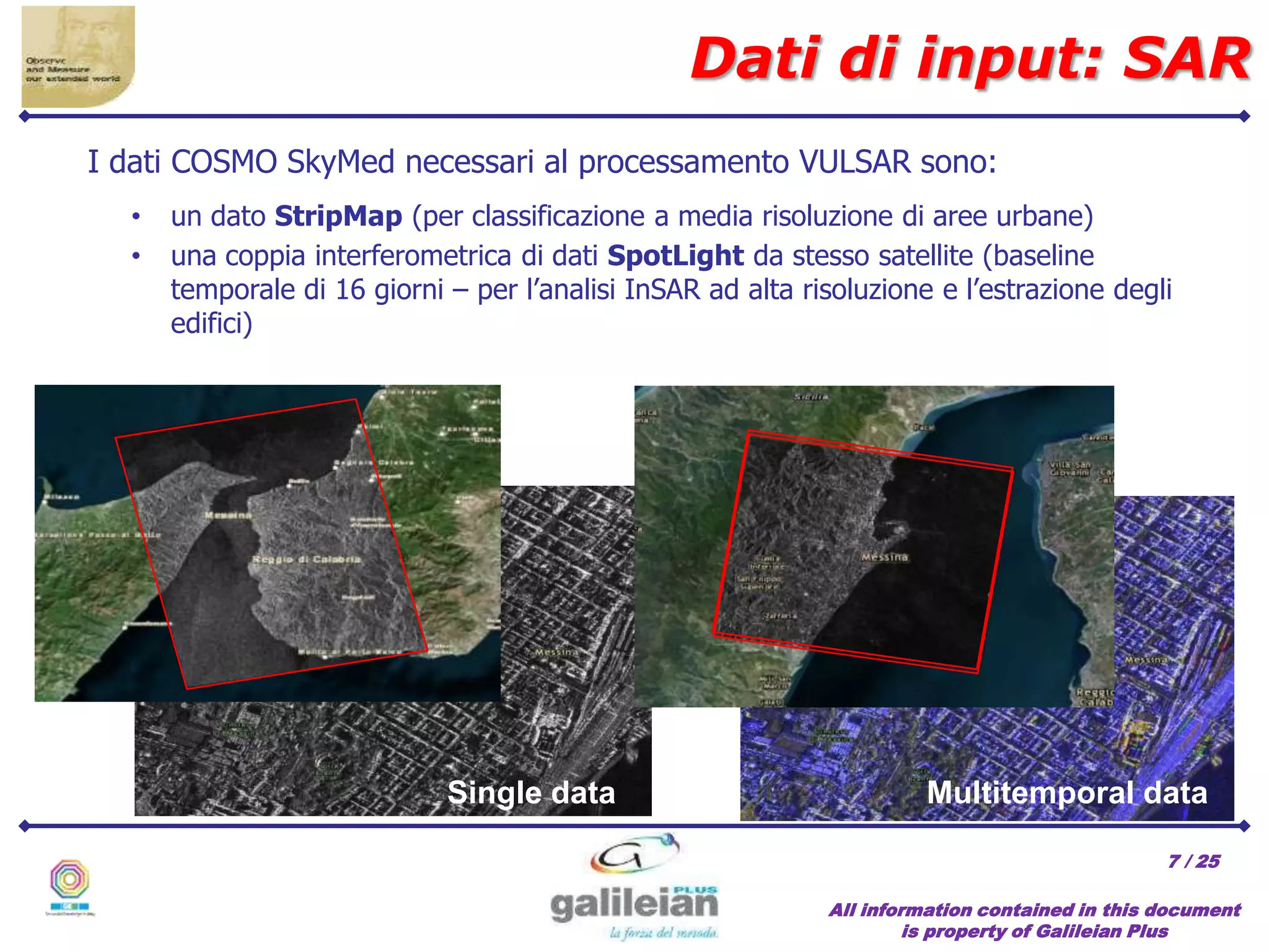 / 25
Single data Multitemporal data
All information contained in this document
is property of Galileian Plus
7
Dati di input: SAR
• un dato StripMap (per classificazione a media risoluzione di aree urbane)
• una coppia interferometrica di dati SpotLight da stesso satellite (baseline
temporale di 16 giorni – per l’analisi InSAR ad alta risoluzione e l’estrazione degli
edifici)
I dati COSMO SkyMed necessari al processamento VULSAR sono:
 