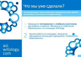 Что мы уже сделали?
            На текущий момент главным действием, совершенным нами, является
            начало работы участников на площадке Witology.




            1   Завершили тестирование и отобрали участников
                для работы в проекте «Включись в глобальное
                образование» на площадке Witology


            2     Начата работа на площадке. Запущено
                  обсуждение концепции программы «Глобальное
                  образование»


asi.
witology.
com                                                                           2
 