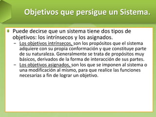 Objetivos que persigue un Sistema.
Puede decirse que un sistema tiene dos tipos de
objetivos: los intrínsecos y los asignados.
− Los objetivos intrínsecos, son los propósitos que el sistema
adquiere con su propia conformación y que constituye parte
de su naturaleza. Generalmente se trata de propósitos muy
básicos, derivados de la forma de interacción de sus partes.
− Los objetivos asignados, son los que se imponen al sistema o
una modificación al mismo, para que realice las funciones
necesarias a fin de lograr un objetivo.

 