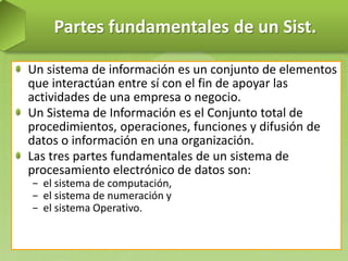 Partes fundamentales de un Sist.
Un sistema de información es un conjunto de elementos
que interactúan entre sí con el fin de apoyar las
actividades de una empresa o negocio.
Un Sistema de Información es el Conjunto total de
procedimientos, operaciones, funciones y difusión de
datos o información en una organización.
Las tres partes fundamentales de un sistema de
procesamiento electrónico de datos son:
− el sistema de computación,
− el sistema de numeración y
− el sistema Operativo.

 