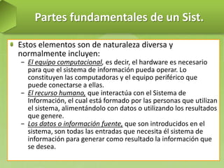 Partes fundamentales de un Sist.
Estos elementos son de naturaleza diversa y
normalmente incluyen:
− El equipo computacional, es decir, el hardware es necesario
para que el sistema de información pueda operar. Lo
constituyen las computadoras y el equipo periférico que
puede conectarse a ellas.
− El recurso humano, que interactúa con el Sistema de
Información, el cual está formado por las personas que utilizan
el sistema, alimentándolo con datos o utilizando los resultados
que genere.
− Los datos o información fuente, que son introducidos en el
sistema, son todas las entradas que necesita él sistema de
información para generar como resultado la información que
se desea.

 
