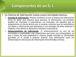 Componentes de un S. I.
Un Sistema de Información realiza cuatro actividades básicas:
Entrada de Información. Proceso mediante el cual el Sistema de Información
toma los datos que requiere para procesar la información. Las entradas
pueden ser manuales o automáticas. Las manuales son aquellas que se
proporcionan en forma directa por el usuario, mientras que las automáticas
son datos o información que provienen o son tomados de otros sistemas o
módulos. Esto último se denomina interfases automáticas.
Almacenamiento de información. El almacenamiento es una de las
actividades o capacidades más importantes que tiene una computadora, ya
que a través de esta propiedad el sistema puede recordar la información
guardada en la sesión o proceso anterior. Esta información suele ser
almacenada en estructuras de información denominadas archivos.

 