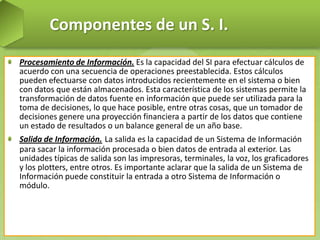 Componentes de un S. I.
Procesamiento de Información. Es la capacidad del SI para efectuar cálculos de
acuerdo con una secuencia de operaciones preestablecida. Estos cálculos
pueden efectuarse con datos introducidos recientemente en el sistema o bien
con datos que están almacenados. Esta característica de los sistemas permite la
transformación de datos fuente en información que puede ser utilizada para la
toma de decisiones, lo que hace posible, entre otras cosas, que un tomador de
decisiones genere una proyección financiera a partir de los datos que contiene
un estado de resultados o un balance general de un año base.
Salida de Información. La salida es la capacidad de un Sistema de Información
para sacar la información procesada o bien datos de entrada al exterior. Las
unidades típicas de salida son las impresoras, terminales, la voz, los graficadores
y los plotters, entre otros. Es importante aclarar que la salida de un Sistema de
Información puede constituir la entrada a otro Sistema de Información o
módulo.

 