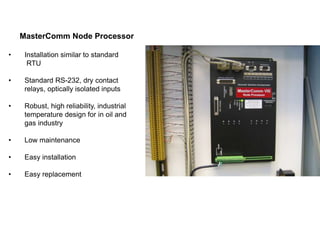 MasterComm Node Processor
• Installation similar to standard
RTU
• Standard RS-232, dry contact
relays, optically isolated inputs
• Robust, high reliability, industrial
temperature design for in oil and
gas industry
• Low maintenance
• Easy installation
• Easy replacement
 