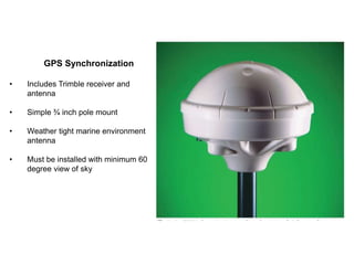 GPS Synchronization
• Includes Trimble receiver and
antenna
• Simple ¾ inch pole mount
• Weather tight marine environment
antenna
• Must be installed with minimum 60
degree view of sky
 