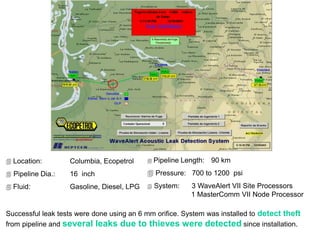  Location: Columbia, Ecopetrol
 Pipeline Dia.: 16 inch
 Fluid: Gasoline, Diesel, LPG
Successful leak tests were done using an 6 mm orifice. System was installed to detect theft
from pipeline and several leaks due to thieves were detected since installation.
 Pipeline Length: 90 km
 Pressure: 700 to 1200 psi
 System: 3 WaveAlert VII Site Processors
1 MasterComm VII Node Processor
 