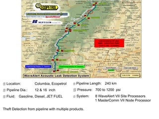  Location: Columbia, Ecopetrol
 Pipeline Dia.: 12 & 16 inch
 Fluid: Gasoline, Diesel, JET FUEL
Theft Detection from pipeline with multiple products.
 Pipeline Length: 240 km
 Pressure: 700 to 1200 psi
 System: 8 WaveAlert VII Site Processors
1 MasterComm VII Node Processor
 