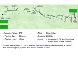 Location: Taiwan, CPC
 Pipeline Size: 24 inches
 Pipeline Length: 12 km
System was delivered in 1998. It was successfully installed and commissioned in 1999 and
has monitoring the pipeline with minimum false alarms.
 Fluid: Natural Gas
 Pressure: 2860 kPa
 System: 2 WaveAlert VII D2 Site Processors
1 MasterComm II Node Processor
 
