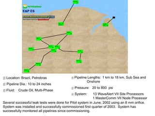  Location: Brazil, Petrobras
 Pipeline Dia.: 10 to 24 inches
 Fluid: Crude Oil, Multi-Phase
Several successful leak tests were done for Pilot system in June, 2002 using an 8 mm orifice.
System was installed and successfully commissioned first quarter of 2003. System has
successfully monitored all pipelines since commissioning.
 Pipeline Lengths: 1 km to 18 km, Sub Sea and
Onshore
 Pressure: 20 to 800 psi
 System: 13 WaveAlert VII Site Processors
1 MasterComm VII Node Processor
 