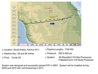  Location: Saudi Arabia, Aramco AY-1
 Pipeline Dia.: 48 and 56 inches
 Fluid: Crude Oil
System was designed and successful passed FAT in 2007. System will be installed during
2009 and 2010 with commissioning in 2011.
 Pipeline Lengths: 1100 KM
 Pressure: 300 to 650 psi
 System: 39 WaveAlert VIII Site Processors
5 MasterComm VIII Node Processor
 