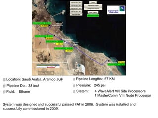  Location: Saudi Arabia, Aramco JGP
 Pipeline Dia.: 38 inch
 Fluid: Ethane
System was designed and successful passed FAT in 2006. System was installed and
successfully commissioned in 2009.
 Pipeline Lengths: 57 KM
 Pressure: 245 psi
 System: 4 WaveAlert VIII Site Processors
1 MasterComm VIII Node Processor
 