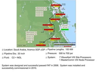  Location: Saudi Arabia, Aramco SGP-JGP
 Pipeline Dia.: 30 inch
 Fluid: C2 + NGL
System was designed and successful passed FAT in 2008. System was installed and
successfully commissioned in 2010.
 Pipeline Lengths: 100 KM
 Pressure: 500 to 700 psi
 System: 7 WaveAlert VIII Site Processors
1 MasterComm VIII Node Processor
 